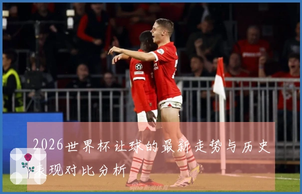 2026世界杯让球的最新走势与历史表现对比分析