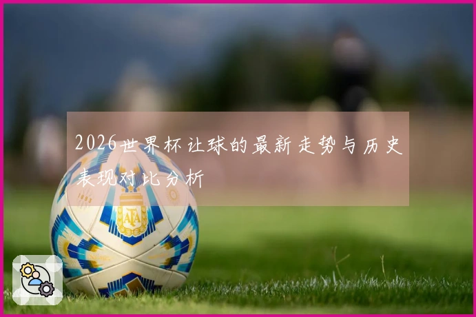 2026世界杯让球的最新走势与历史表现对比分析