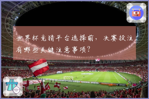 世界杯竞猜平台选择前，决赛投注有哪些关键注意事项？
