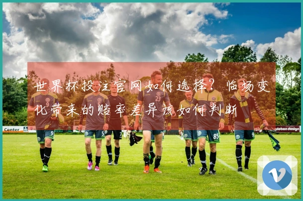 世界杯投注官网如何选择？临场变化带来的赔率差异该如何判断