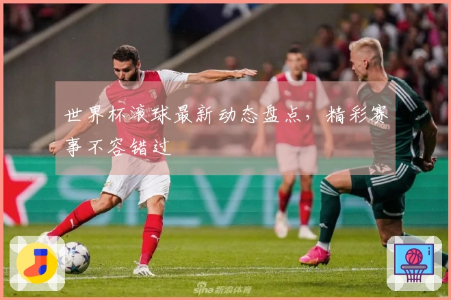 世界杯滚球最新动态盘点，精彩赛事不容错过