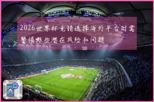 2026世界杯竞猜选择海外平台时需警惕哪些潜在风险和问题